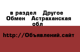  в раздел : Другое » Обмен . Астраханская обл.